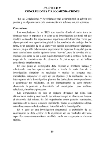 CAPÍTULO V
           CONCLUSIONES Y RECOMENDACIONES

    En las Conclusiones y Recomendaciones generalmente se cubren tres
puntos, y en algunos casos cada uno amerita una sub-sección por separado:

Conclusiones
    Las conclusiones de un TEG son aquellas donde el autor trata de
sintetizar todo lo expuesto a lo largo de la investigación, de modo tal que
resulten destacados los aspectos más importantes del desarrollo. Tiene por
objeto permitir una apreciación global de los resultados del trabajo. Por lo
tanto, es un corolario de lo ya dicho y no ocasión para introducir elementos
nuevos, ya que sólo debe resumir lo previamente expuesto. Es verdad que en
unas conclusiones pueden aparecer ideas “nuevas”, pero la novedad de las
mismas sólo habrá de ser la que puede desprenderse de la síntesis, no la que
surge de la consideración de elementos de juicio que no se habían
considerado anteriormente.
    En este punto el investigador debe retomar el problema tratado y
relacionarlo con los aportes obtenidos a través de cada fase de la
investigación, sintetizar los resultados y resaltar los aspectos más
importantes, evidenciar el logro de los objetivos y la resolución de las
interrogantes de la investigación, plantear las deducciones correspondientes
y generalizar los resultados. En los planteamientos se debe percibir
claramente la posición y disposición del investigador para analizar,
relacionar, sintetizar y proyectar.
    Las Conclusiones no son un sumario divagado del TEG. Son
afirmaciones cortas y concisas de las inferencias que se obtuvieron durante
el desarrollo del mismo. Es útil organizarlas como párrafos numerados,
ordenados de la más a la menos importante. Todas las conclusiones deben
estar directamente relacionadas con la temática de la investigación.
    En el caso de una investigación documental la exposición de las
conclusiones se debe centrar en la exposición de los resultados del tema
específico contrastados en forma detallada con la teoría expuesta en el marco
teórico.



                                     88
 
