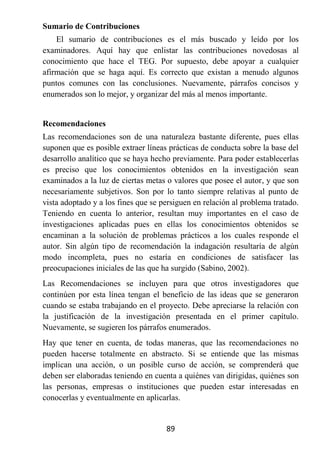Sumario de Contribuciones
    El sumario de contribuciones es el más buscado y leído por los
examinadores. Aquí hay que enlistar las contribuciones novedosas al
conocimiento que hace el TEG. Por supuesto, debe apoyar a cualquier
afirmación que se haga aquí. Es correcto que existan a menudo algunos
puntos comunes con las conclusiones. Nuevamente, párrafos concisos y
enumerados son lo mejor, y organizar del más al menos importante.


Recomendaciones
Las recomendaciones son de una naturaleza bastante diferente, pues ellas
suponen que es posible extraer líneas prácticas de conducta sobre la base del
desarrollo analítico que se haya hecho previamente. Para poder establecerlas
es preciso que los conocimientos obtenidos en la investigación sean
examinados a la luz de ciertas metas o valores que posee el autor, y que son
necesariamente subjetivos. Son por lo tanto siempre relativas al punto de
vista adoptado y a los fines que se persiguen en relación al problema tratado.
Teniendo en cuenta lo anterior, resultan muy importantes en el caso de
investigaciones aplicadas pues en ellas los conocimientos obtenidos se
encaminan a la solución de problemas prácticos a los cuales responde el
autor. Sin algún tipo de recomendación la indagación resultaría de algún
modo incompleta, pues no estaría en condiciones de satisfacer las
preocupaciones iniciales de las que ha surgido (Sabino, 2002).
Las Recomendaciones se incluyen para que otros investigadores que
continúen por esta línea tengan el beneficio de las ideas que se generaron
cuando se estaba trabajando en el proyecto. Debe apreciarse la relación con
la justificación de la investigación presentada en el primer capítulo.
Nuevamente, se sugieren los párrafos enumerados.
Hay que tener en cuenta, de todas maneras, que las recomendaciones no
pueden hacerse totalmente en abstracto. Si se entiende que las mismas
implican una acción, o un posible curso de acción, se comprenderá que
deben ser elaboradas teniendo en cuenta a quiénes van dirigidas, quiénes son
las personas, empresas o instituciones que pueden estar interesadas en
conocerlas y eventualmente en aplicarlas.


                                     89
 