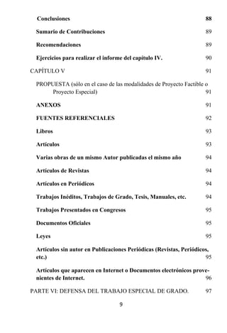 Conclusiones                                                      88

 Sumario de Contribuciones                                          89

 Recomendaciones                                                    89

 Ejercicios para realizar el informe del capítulo IV.               90

CAPÍTULO V                                                          91

 PROPUESTA (sólo en el caso de las modalidades de Proyecto Factible o
      Proyecto Especial)                                            91

 ANEXOS                                                             91

 FUENTES REFERENCIALES                                              92

 Libros                                                             93

 Artículos                                                          93

 Varias obras de un mismo Autor publicadas el mismo año             94

 Artículos de Revistas                                              94

 Artículos en Periódicos                                            94

 Trabajos Inéditos, Trabajos de Grado, Tesis, Manuales, etc.        94

 Trabajos Presentados en Congresos                                  95

 Documentos Oficiales                                               95

 Leyes                                                              95

 Artículos sin autor en Publicaciones Periódicas (Revistas, Periódicos,
 etc.)                                                               95

 Artículos que aparecen en Internet o Documentos electrónicos prove-
 nientes de Internet.                                             96

PARTE VI: DEFENSA DEL TRABAJO ESPECIAL DE GRADO.                    97

                                   9
 