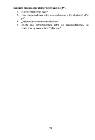 Ejercicios para realizar el informe del capítulo IV.
   1. ¿A qué conclusiones llegó?
   2. ¿Hay correspondencia entre las conclusiones y los objetivos? ¿Por
      qué?
   3. ¿Qué propone como recomendaciones?
   4. ¿Existe una correspondencia entre sus recomendaciones, las
      conclusiones y los resultados? ¿Por qué?




                                    90
 