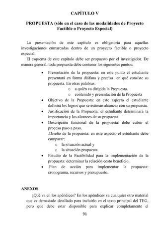 CAPÍTULO V

  PROPUESTA (sólo en el caso de las modalidades de Proyecto
              Factible o Proyecto Especial)


   La presentación de este capítulo es obligatoria para aquellas
investigaciones enmarcadas dentro de un proyecto factible o proyecto
especial.
   El esquema de este capítulo debe ser propuesto por el investigador. De
manera general, toda propuesta debe contener los siguientes puntos:
              Presentación de la propuesta: en este punto el estudiante
               presentará en forma diáfana y precisa en qué consiste su
               propuesta. En otras palabras:
                            o a quién va dirigida la Propuesta.
                            o contenido y presentación de la Propuesta
              Objetivo de la Propuesta: en este aspecto el estudiante
               definirá los logros que se estiman alcanzar con su propuesta.
              Justificación de la Propuesta: el estudiante determinará la
               importancia y los alcances de su propuesta.
              Descripción funcional de la propuesta: debe cubrir el
               proceso paso a paso.
               .Diseño de la propuesta: en este aspecto el estudiante debe
               comparar:
                   o la situación actual y
                   o la situación propuesta.
              Estudio de la Factibilidad para la implementación de la
               propuesta: determinar la relación costo beneficio.
               Plan de acción para implementar la propuesta:
               cronograma, recursos y presupuesto.


ANEXOS
      ¿Qué va en los apéndices? En los apéndices va cualquier otro material
   que es demasiado detallado para incluirlo en el texto principal del TEG,
   pero que debe estar disponible para explicar completamente el
                                    91
 