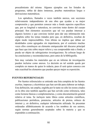 procedimiento del mismo. Algunos ejemplos son los listados de
  programas, tablas de datos inmensas, pruebas matemáticas largas o
  derivaciones matemáticas.
      Los apéndices, llamados a veces también anexos, son secciones
  relativamente independientes de una obra que ayudan a su mejor
  comprensión y que permiten conocer más a fondo aspectos específicos
  que, por su longitud o naturaleza, no conviene tratar dentro del cuerpo
  principal. Son elementos accesorios que tal vez puedan interesar a
  algunos lectores o que conviene incluir para dar una información más
  completa sobre los temas tratados pero que, en definitiva, resultan de
  algún modo imprescindibles. Esto último no implica que deban ser
  desdeñados como agregados sin importancia, por el contrario muchas
  veces ellos constituyen un elemento enriquecedor del discurso principal
  que hace que éste cobre mayor relieve y sea comprendido más a fondo, o
  pueda ser objeto de subsiguientes investigaciones. Se colocan luego de
  las conclusiones y recomendaciones, pero antes de la bibliografía.
  Son muy variados los materiales que en un informe de investigación
  pueden incluirse como anexos. La decisión en tal sentido queda por
  completo en manos de quien lo redacta, pues él será quien conozca con
  más exactitud los elementos que puedan apoyar mejor su exposición.


FUENTES REFERENCIALES
      Por fuentes referenciales se entiende una lista completa de las fuentes
  escritas, impresas y electrónicas que han servido para elaborar un trabajo.
  Esta definición, tan amplia, engloba por lo tanto no sólo los textos citados
  en la obra sino también aquellos que han servido como referencia, tales
  como lecturas básicas o complementarias, y como documentación general
  relativa al tema. Se incluyen tanto libros como artículos científicos,
  publicaciones periódicas, ponencias, artículos de prensa, enlaces de
  internet y, en definitiva, cualquier información utilizada. Se presentan
  ordenadas alfabéticamente de acuerdo a los nombres de sus autores,
  según normas generalmente aceptadas sobre la materia y que se
  expondrán a continuación.



                                     92
 