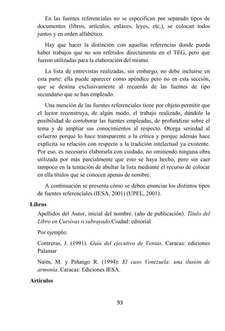 En las fuentes referenciales no se especifican por separado tipos de
  documentos (libros, artículos, enlaces, leyes, etc.), se colocan todos
  juntos y en orden alfabético.
     Hay que hacer la distinción con aquellas referencias donde pueda
  haber trabajos que no son referidos directamente en el TEG, pero que
  fueron utilizadas para la elaboración del mismo.
     La lista de entrevistas realizadas, sin embargo, no debe incluirse en
  esta parte: ella puede aparecer como apéndice pero no en esta sección,
  que se destina exclusivamente al recuerdo de las fuentes de tipo
  secundario que se han empleado.
      Una mención de las fuentes referenciales tiene por objeto permitir que
  el lector reconstruya, de algún modo, el trabajo realizado, dándole la
  posibilidad de corroborar las fuentes empleadas, de profundizar sobre el
  tema y de ampliar sus conocimientos al respecto. Otorga seriedad al
  esfuerzo porque lo hace transparente a la crítica y porque además hace
  explícita su relación con respecto a la tradición intelectual ya existente.
  Por eso, es necesario elaborarla con cuidado, no omitiendo ninguna obra
  utilizada por más parcialmente que esto se haya hecho, pero sin caer
  tampoco en la tentación de abultar la lista mediante el recurso de colocar
  en ella títulos que se conocen apenas de nombre.
     A continuación se presenta cómo se deben enunciar los distintos tipos
  de fuentes referenciales (IESA, 2001) (UPEL, 2001).
Libros
  Apellidos del Autor, inicial del nombre. (año de publicación). Título del
  Libro en Cursivas o subrayado.Ciudad: editorial
  Por ejemplo:
  Contreras, J. (1991). Guía del ejecutivo de Ventas. Caracas: ediciones
  Palamar
  Naím, M. y Piñango R. (1994): El caso Venezuela: una ilusión de
  armonía. Caracas: Ediciones IESA.
Artículos


                                    93
 