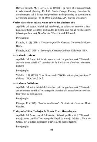Barrios Yasselli, M. y Davis, R. G. (1980). The rateo of return approach
   to educational planning. En R.G. Davis (Comp), Planing education for
   development: vol 1 Issues and problems in the planning of education in
   developing countries (pp 81-103). Cambidge, MA: Harvad University.
Varias obras de un mismo Autor publicadas el mismo año
   Apellido del Autor, inicial del nombre.(1, se coloca un número o letra
   para identificar los libros publicados el mismo año por el mismo autor)
   (año de publicación): Nombre del Libro. Ciudad: Editorial.
   Por ejemplo:
   Francés, A. (1) (1991): Venezuela posible. Caracas: Corimon-Ediciones
   IESA.
   Francés, A. (2) (1991): Estrategia. Caracas: Corimon-Ediciones IESA.
Artículos de revistas
   Apellido del Autor, inicial del nombre.(año de publicación): “Título del
   artículo entre comillas”. Nombre de la Revista en Cursivas. Volumen.
   número.
   Por ejemplo:
   Villalba, J. O. (1996): “Las Finanzas de PDVSA: estrategias y opciones”
   Debates IESA. Vol.2. N 2.
Artículos en Periódicos.
   Apellido del autor, inicial del nombre. (año de publicación): “Título del
   Artículo entre comillas” o subrayado. Nombre del periódico en cursivas.
   Día y mes de publicación.
   Por ejemplo:
   Piñango, R. (1992): “Fundamentalismos”. El diario de Caracas. 31 de
   Octubre.
Trabajos Inéditos, Trabajos de Grado, Tesis, Manuales, etc.
   Apellido del Autor, inicial del Nombre. (año de publicación): “Título del
   trabajo entre comillas” o subrayado. Papel de trabajo inédito o Tesis de
   Grado, etc. Cuidad: Institución a través de la cual se realizó.
   Por ejemplo:
                                    94
 