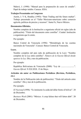 Malavé, J. (1998): “Manual para la preparación de casos de estudio”.
  Papel de trabajo inédito. Caracas. IESA.
Trabajos Presentados en Congresos
  Austin, J. Y K, Hoadley (1993): “State Trading and the future market”.
  Trabajo presentado en el “Taller Mexicano-americano sobre comercio
  agrícola, políticas de precios y recursos”. Santa Fe, Nuevo México.
Documentos Oficiales.
  Nombre completo de la Institución u organismo oficial sin siglas (año de
  publicación): “Título del documento entre comillas”. Ciudad: Institución
  u organismo que lo emite.
  Por ejemplo:
  Banco Central de Venezuela (1996): “Metodología de las cuentas
  nacionales de Venezuela”. Caracas: Banco Central de Venezuela.
Leyes.
  Nombre completo del país (año de publicación de la Ley): “Nombre
  completo de la Ley entre comillas”. Número de la Gaceta Oficial donde
  aparece la Ley. Día y mes de publicación.
  Por ejemplo:
  República Bolivariana de Venezuela (2000): “Ley de .........................”.
  Gaceta Oficial. N XX.XXX. 15 de Mayo.
Artículos sin autor en Publicaciones Periódicas (Revistas, Periódicos,
etc.)
  Nombre de la Publicación (año de publicación): “Título del artículo entre
  comillas”. Día y mes de la publicación.
  Por ejemplo:
  El Nacional (1998). “Es inminente la caída del dólar frente al bolívar”. 28
  de Diciembre.
  Business Week (2001): “México: A crop failure that will fatten debt”. 20
  de Diciembre.



                                     95
 