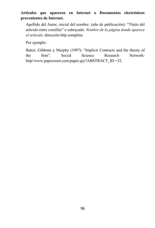 Artículos que aparecen en Internet o Documentos electrónicos
provenientes de Internet.
  Apellido del Autor, inicial del nombre. (año de publicación): “Título del
  artículo entre comillas” o subrayado. Nombre de la página donde aparece
  el artículo: dirección http completa.
  Por ejemplo:
  Baker, Gibbons y Murphy (1997): “Implicit Contracts and the theory of
  the     firm”.      Social      Science     Research        Network:
  http//www.papersssrn.com/paper.qry?ABSTRACT_ID =32.




                                   96
 