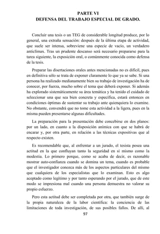 PARTE VI
     DEFENSA DEL TRABAJO ESPECIAL DE GRADO.


    Concluir una tesis o un TEG de considerable longitud produce, por lo
general, una extraña sensación: después de la última etapa de actividad,
que suele ser intensa, sobreviene una especie de vacío, un verdadero
anticlímax. Tras un prudente descanso será necesario prepararse para la
tarea siguiente, la exposición oral, o comúnmente conocida como defensa
de la tesis.
   Preparar las disertaciones orales antes mencionadas no es difícil, pues
en definitiva sólo se trata de exponer claramente lo que ya se sabe. Si una
persona ha realizado medianamente bien su trabajo de investigación ha de
conocer, por fuerza, mucho sobre el tema que deberá exponer. Si además
ha explorado sistemáticamente su área temática y ha tenido el cuidado de
seleccionar una que sea bien concreta y específica, estará entonces en
condiciones óptimas de sustentar su trabajo ante quienquiera lo examine.
No obstante, convendrá que no tome esta actividad a la ligera, pues en la
misma pueden presentarse algunas dificultades.
   La preparación para la presentación debe concebirse en dos planos:
por un lado, en cuanto a la disposición anímica con que se habrá de
encarar y, por otra parte, en relación a las técnicas expositivas que al
respecto existen.
   Es recomendable que, al enfrentar a un jurado, el tesista posea una
actitud en la que confluyan tanto la seguridad en sí mismo como la
modestia. Lo primero porque, como se acaba de decir, es razonable
mostrar auto-confianza cuando se domina un tema, cuando es probable
que el investigador conozca más de los aspectos particulares del mismo
que cualquiera de los especialistas que lo examinan. Esto es algo
aceptado como legítimo y por tanto esperando por el jurado, que de este
modo se impresiona mal cuando una persona demuestra no valorar su
propio esfuerzo.
   Pero esta actitud debe ser completada por otra, que también surge de
la propia naturaleza de la labor científica: la conciencia de las
limitaciones de toda investigación, de sus posibles fallos. De allí, al
                                 97
 