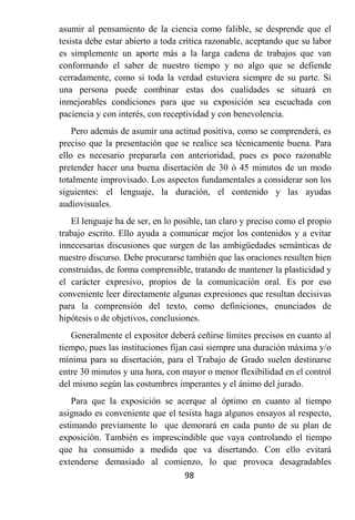 asumir al pensamiento de la ciencia como falible, se desprende que el
tesista debe estar abierto a toda crítica razonable, aceptando que su labor
es simplemente un aporte más a la larga cadena de trabajos que van
conformando el saber de nuestro tiempo y no algo que se defiende
cerradamente, como si toda la verdad estuviera siempre de su parte. Si
una persona puede combinar estas dos cualidades se situará en
inmejorables condiciones para que su exposición sea escuchada con
paciencia y con interés, con receptividad y con benevolencia.
    Pero además de asumir una actitud positiva, como se comprenderá, es
preciso que la presentación que se realice sea técnicamente buena. Para
ello es necesario prepararla con anterioridad, pues es poco razonable
pretender hacer una buena disertación de 30 ó 45 minutos de un modo
totalmente improvisado. Los aspectos fundamentales a considerar son los
siguientes: el lenguaje, la duración, el contenido y las ayudas
audiovisuales.
   El lenguaje ha de ser, en lo posible, tan claro y preciso como el propio
trabajo escrito. Ello ayuda a comunicar mejor los contenidos y a evitar
innecesarias discusiones que surgen de las ambigüedades semánticas de
nuestro discurso. Debe procurarse también que las oraciones resulten bien
construidas, de forma comprensible, tratando de mantener la plasticidad y
el carácter expresivo, propios de la comunicación oral. Es por eso
conveniente leer directamente algunas expresiones que resultan decisivas
para la comprensión del texto, como definiciones, enunciados de
hipótesis o de objetivos, conclusiones.
   Generalmente el expositor deberá ceñirse límites precisos en cuanto al
tiempo, pues las instituciones fijan casi siempre una duración máxima y/o
mínima para su disertación, para el Trabajo de Grado suelen destinarse
entre 30 minutos y una hora, con mayor o menor flexibilidad en el control
del mismo según las costumbres imperantes y el ánimo del jurado.
    Para que la exposición se acerque al óptimo en cuanto al tiempo
asignado es conveniente que el tesista haga algunos ensayos al respecto,
estimando previamente lo que demorará en cada punto de su plan de
exposición. También es imprescindible que vaya controlando el tiempo
que ha consumido a medida que va disertando. Con ello evitará
extenderse demasiado al comienzo, lo que provoca desagradables
                                 98
 