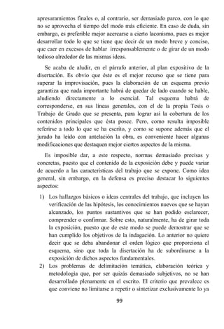 apresuramientos finales o, al contrario, ser demasiado parco, con lo que
no se aprovecha el tiempo del modo más eficiente. En caso de duda, sin
embargo, es preferible mejor acercarse a cierto laconismo, pues es mejor
desarrollar todo lo que se tiene que decir de un modo breve y conciso,
que caer en excesos de hablar irresponsablemente o de girar de un modo
tedioso alrededor de las mismas ideas.
   Se acaba de aludir, en el párrafo anterior, al plan expositivo de la
disertación. Es obvio que éste es el mejor recurso que se tiene para
superar la improvisación, pues la elaboración de un esquema previo
garantiza que nada importante habrá de quedar de lado cuando se hable,
aludiendo directamente a lo esencial. Tal esquema habrá de
corresponderse, en sus líneas generales, con el de la propia Tesis o
Trabajo de Grado que se presenta, para lograr así la cobertura de los
contenidos principales que ésta posee. Pero, como resulta imposible
referirse a todo lo que se ha escrito, y como se supone además que el
jurado ha leído con antelación la obra, es conveniente hacer algunas
modificaciones que destaquen mejor ciertos aspectos de la misma.
   Es imposible dar, a este respecto, normas demasiado precisas y
concretas, puesto que el contenido de la exposición debe y puede variar
de acuerdo a las características del trabajo que se expone. Como idea
general, sin embargo, en la defensa es preciso destacar lo siguientes
aspectos:
1) Los hallazgos básicos o ideas centrales del trabajo, que incluyen las
   verificación de las hipótesis, los conocimientos nuevos que se hayan
   alcanzado, los puntos sustantivos que se han podido esclarecer,
   comprender o confirmar. Sobre esto, naturalmente, ha de girar toda
   la exposición, puesto que de este modo se puede demostrar que se
   han cumplido los objetivos de la indagación. Lo anterior no quiere
   decir que se deba abandonar el orden lógico que proporciona el
   esquema, sino que toda la disertación ha de subordinarse a la
   exposición de dichos aspectos fundamentales.
2) Los problemas de delimitación temática, elaboración teórica y
   metodología que, por ser quizás demasiado subjetivos, no se han
   desarrollado plenamente en el escrito. El criterio que prevalece es
   que conviene no limitarse a repetir o sintetizar exclusivamente lo ya

                                 99
 