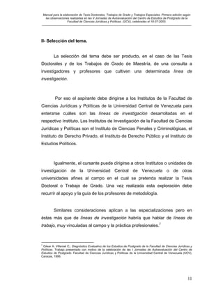 Manual para la elaboración de Tesis Doctorales, Trabajos de Grado y Trabajos Especiales. Primera edición según
las observaciones realizadas en las V Jornadas de Autoevaluación del Centro de Estudios de Postgrado de la
Facultad de Ciencias Jurídicas y Políticas (UCV), celebradas el 18-07-2003.
__________________________________________________________________________________________________________________________
11
II- Selección del tema.
La selección del tema debe ser producto, en el caso de las Tesis
Doctorales y de los Trabajos de Grado de Maestría, de una consulta a
investigadores y profesores que cultiven una determinada línea de
investigación.
Por eso el aspirante debe dirigirse a los Institutos de la Facultad de
Ciencias Jurídicas y Políticas de la Universidad Central de Venezuela para
enterarse cuáles son las líneas de investigación desarrolladas en el
respectivo Instituto. Los Institutos de Investigación de la Facultad de Ciencias
Jurídicas y Políticas son el Instituto de Ciencias Penales y Criminológicas, el
Instituto de Derecho Privado, el Instituto de Derecho Público y el Instituto de
Estudios Políticos.
Igualmente, el cursante puede dirigirse a otros Institutos o unidades de
investigación de la Universidad Central de Venezuela o de otras
universidades afines al campo en el cual se pretenda realizar la Tesis
Doctoral o Trabajo de Grado. Una vez realizada esta exploración debe
recurrir al apoyo y la guía de los profesores de metodología.
Similares consideraciones aplican a las especializaciones pero en
éstas más que de líneas de investigación habría que hablar de líneas de
trabajo, muy vinculadas al campo y la práctica profesionales.7
7
César A. Villaroel C.: Diagnóstico Evaluativo de los Estudios de Postgrado de la Facultad de Ciencias Jurídicas y
Políticas. Trabajo presentado con motivo de la celebración de las I Jornadas de Autoevaluación del Centro de
Estudios de Postgrado. Facultad de Ciencias Jurídicas y Políticas de la Universidad Central de Venezuela (UCV).
Caracas, 1999.
 