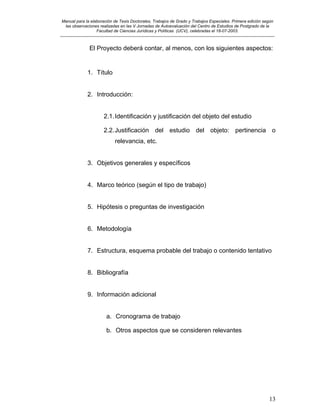 Manual para la elaboración de Tesis Doctorales, Trabajos de Grado y Trabajos Especiales. Primera edición según
las observaciones realizadas en las V Jornadas de Autoevaluación del Centro de Estudios de Postgrado de la
Facultad de Ciencias Jurídicas y Políticas (UCV), celebradas el 18-07-2003.
__________________________________________________________________________________________________________________________
13
El Proyecto deberá contar, al menos, con los siguientes aspectos:
1. Título
2. Introducción:
2.1.Identificación y justificación del objeto del estudio
2.2.Justificación del estudio del objeto: pertinencia o
relevancia, etc.
3. Objetivos generales y específicos
4. Marco teórico (según el tipo de trabajo)
5. Hipótesis o preguntas de investigación
6. Metodología
7. Estructura, esquema probable del trabajo o contenido tentativo
8. Bibliografía
9. Información adicional
a. Cronograma de trabajo
b. Otros aspectos que se consideren relevantes
 