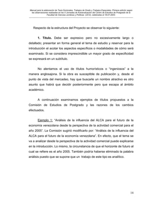 Manual para la elaboración de Tesis Doctorales, Trabajos de Grado y Trabajos Especiales. Primera edición según
las observaciones realizadas en las V Jornadas de Autoevaluación del Centro de Estudios de Postgrado de la
Facultad de Ciencias Jurídicas y Políticas (UCV), celebradas el 18-07-2003.
__________________________________________________________________________________________________________________________
14
Respecto de la estructura del Proyecto se observar lo siguiente:
1. Título. Debe ser expresivo pero no excesivamente largo o
detallado; presentar en forma general el tema de estudio y reservar para la
introducción el acotar los aspectos específicos o modalidades de cómo será
examinado. Si se considera imprescindible un mayor grado de especificidad
se expresará en un subtítulo.
No alentamos el uso de títulos humorísticos o “ingeniosos” a la
manera anglosajona. Si la obra es susceptible de publicación y, desde el
punto de vista del mercadeo, hay que buscarle un nombre atractivo es otro
asunto que habrá que decidir posteriormente pero que escapa al ámbito
académico.
A continuación examinamos ejemplos de títulos propuestos a la
Comisión de Estudios de Postgrado y las razones de los cambios
efectuados.
Ejemplo 1: “Análisis de la influencia del ALCA para el futuro de la
economía venezolana desde la perspectiva de la actividad comercial para el
año 2005”. La Comisión sugirió modificarlo por: “Análisis de la influencia del
ALCA para el futuro de la economía venezolana”. En efecto, que el tema se
va a analizar desde la perspectiva de la actividad comercial puede explicarse
en la introducción. Lo mismo, la circunstancia de que el horizonte de futuro al
cual se refiere es el año 2005. También podría haberse eliminado la palabra
análisis puesto que se supone que un trabajo de este tipo es analítico.
 