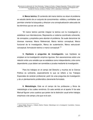 Manual para la elaboración de Tesis Doctorales, Trabajos de Grado y Trabajos Especiales. Primera edición según
las observaciones realizadas en las V Jornadas de Autoevaluación del Centro de Estudios de Postgrado de la
Facultad de Ciencias Jurídicas y Políticas (UCV), celebradas el 18-07-2003.
__________________________________________________________________________________________________________________________
17
4. Marco teórico. El contenido del marco teórico es situar el problema
en estudio dentro de un conjunto de conocimientos –sólidos y confiables- que
permitan orientar la búsqueda y ofrezcan una conceptualización adecuada de
los términos que se van a utilizar.
“El marco teórico permite integrar la teórica con la investigación y
establecer sus interrelaciones. Representa un sistema coordinado coherente,
de conceptos y propósitos para abordar el problema. Se suele denominar de
diversas maneras: Marco Referencial, Marco teórico conceptual, Marco
funcional de la investigación, Marco de sustentación, Marco estructural-
conceptual, formulación teórico o marco conceptual”.10
5. Hipótesis o preguntas de investigación. Las hipótesis se
emplean en la investigación empírica rigurosa. Son aseveraciones sobre una
relación entre una variable que se establece como independiente y otra como
dependiente y que deben ser sometidas a prueba mediante la investigación.
Para los trabajos en el campo del Derecho y muchos de la Ciencia
Política es suficiente, especialmente lo que se refiere a los Trabajos
Especiales de carácter profesional, partir de unas preguntas de investigación
y de un planteamiento problemático claramente formulado.
6. Metodología. Este es el campo de los profesores y libros de
metodología a los cuáles remitimos. En este sentido en el aparte VI de este
Manual figuran unos cuadros que parten de la distinción usual entre trabajos
empíricos o de campo y los que no lo son.
10
Santa Palella Stracuzzi y Feliberto Martins Pestana: Metodología de la Investigación Cuantitativa. Caracas.
FEDEUPEL. 2003, p. 54.
 