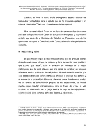 Manual para la elaboración de Tesis Doctorales, Trabajos de Grado y Trabajos Especiales. Primera edición según
las observaciones realizadas en las V Jornadas de Autoevaluación del Centro de Estudios de Postgrado de la
Facultad de Ciencias Jurídicas y Políticas (UCV), celebradas el 18-07-2003.
__________________________________________________________________________________________________________________________
19
Además, si fuere el caso, dicho cronograma debería explicar las
facilidades y dificultades para el estudio que se ha propuesto realizar y, en
caso de dificultades,11
la forma cómo el cursante las superará.
Una vez concluido el Proyecto, se deberán presentar dos ejemplares
para ser consignados en el Centro de Estudios de Postgrado y su posterior
revisión por parte de la Comisión de Estudios de Postgrado. Uno de los
ejemplares será para el Coordinador del Curso y el otro irá al expediente del
cursante.
IV- Redacción y estilo
El gran filósofo inglés Bertrand Russell relata que se propuso escribir
diciendo en el menor número de palabras y de la forma más clara posible lo
que tuviera que decir12
. Esto lo afirmaba un fundador de la lógica
matemática, por lo tanto alguien que era capaz de emplear un lenguaje
altamente técnico y abstruso para el profano. Russell señalaba además que
esta capacidad lo hacia sentirse libre para emplear el lenguaje más sencillo y
al alcance de la generalidad. Con esta cita no se quiere desalentar el empleo
de las formas de comunicación propias de los especialistas, las cuales
muchas veces resultan imprescindibles, pero si tratar de evitar el uso
excesivo e innecesario de la jerga técnica. La regla es: tanta jerga como
sea necesaria, tanta sencillez como sea posible, y no al revés.
11
Elizabeth Valarino H.: Tesis A Tiempo. Grupo Editorial Carnero. Caracas, 2000. Los cuatro primeros capítulos del
libro indicado exponen en forma amena y detallada buena parte de las circunstancias personales que afectan al
proceso de elaboración de un Trabajo de Grado. Resulta útil revisar la posible influencia de estos aspectos tanto en
la actitud de los cursantes como en los resultados que finalmente se obtendrán.
12
Robert E. Egner and Lester E. Dennon (Edits). “ How I Write” The Basic Writings of Bertrand Russell. New York
Simon and Schuster. 1967, pp 61-65.
 