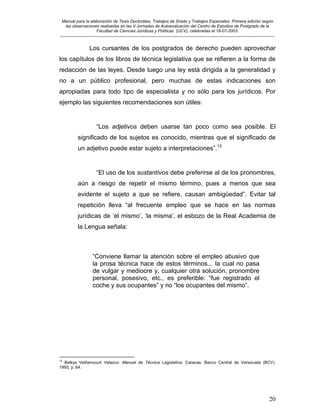 Manual para la elaboración de Tesis Doctorales, Trabajos de Grado y Trabajos Especiales. Primera edición según
las observaciones realizadas en las V Jornadas de Autoevaluación del Centro de Estudios de Postgrado de la
Facultad de Ciencias Jurídicas y Políticas (UCV), celebradas el 18-07-2003.
__________________________________________________________________________________________________________________________
20
Los cursantes de los postgrados de derecho pueden aprovechar
los capítulos de los libros de técnica legislativa que se refieren a la forma de
redacción de las leyes. Desde luego una ley está dirigida a la generalidad y
no a un público profesional, pero muchas de estas indicaciones son
apropiadas para todo tipo de especialista y no sólo para los jurídicos. Por
ejemplo las siguientes recomendaciones son útiles:
“Los adjetivos deben usarse tan poco como sea posible. El
significado de los sujetos es conocido, mientras que el significado de
un adjetivo puede estar sujeto a interpretaciones”.13
“El uso de los sustantivos debe preferirse al de los pronombres,
aún a riesgo de repetir el mismo término, pues a menos que sea
evidente el sujeto a que se refiere, causan ambigüedad”. Evitar tal
repetición lleva “al frecuente empleo que se hace en las normas
jurídicas de ‘el mismo’, ‘la misma’, el esbozo de la Real Academia de
la Lengua señala:
“Conviene llamar la atención sobre el empleo abusivo que
la prosa técnica hace de estos términos... la cual no pasa
de vulgar y mediocre y, cualquier otra solución, pronombre
personal, posesivo, etc., es preferible: “fue registrado el
coche y sus ocupantes” y no “los ocupantes del mismo”.
13
Belkys Vethencourt Velazco: Manual de Técnica Legislativa. Caracas. Banco Central de Venezuela (BCV).
1993, p. 64.
 