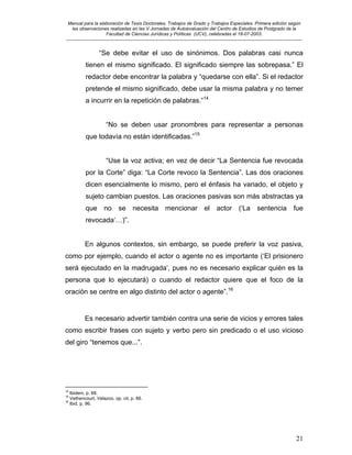 Manual para la elaboración de Tesis Doctorales, Trabajos de Grado y Trabajos Especiales. Primera edición según
las observaciones realizadas en las V Jornadas de Autoevaluación del Centro de Estudios de Postgrado de la
Facultad de Ciencias Jurídicas y Políticas (UCV), celebradas el 18-07-2003.
__________________________________________________________________________________________________________________________
21
“Se debe evitar el uso de sinónimos. Dos palabras casi nunca
tienen el mismo significado. El significado siempre las sobrepasa.” El
redactor debe encontrar la palabra y “quedarse con ella”. Si el redactor
pretende el mismo significado, debe usar la misma palabra y no temer
a incurrir en la repetición de palabras.”14
“No se deben usar pronombres para representar a personas
que todavía no están identificadas.”15
“Use la voz activa; en vez de decir “La Sentencia fue revocada
por la Corte” diga: “La Corte revoco la Sentencia”. Las dos oraciones
dicen esencialmente lo mismo, pero el énfasis ha variado, el objeto y
sujeto cambian puestos. Las oraciones pasivas son más abstractas ya
que no se necesita mencionar el actor (‘La sentencia fue
revocada‘…)”.
En algunos contextos, sin embargo, se puede preferir la voz pasiva,
como por ejemplo, cuando el actor o agente no es importante (‘El prisionero
será ejecutado en la madrugada‘, pues no es necesario explicar quién es la
persona que lo ejecutará) o cuando el redactor quiere que el foco de la
oración se centre en algo distinto del actor o agente”.16
Es necesario advertir también contra una serie de vicios y errores tales
como escribir frases con sujeto y verbo pero sin predicado o el uso vicioso
del giro “tenemos que...”.
14
Ibidem, p. 68.
15
Vethencourt, Velazco. op. cit, p. 66.
16
Ibid, p. 96.
 