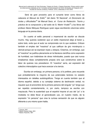 Manual para la elaboración de Tesis Doctorales, Trabajos de Grado y Trabajos Especiales. Primera edición según
las observaciones realizadas en las V Jornadas de Autoevaluación del Centro de Estudios de Postgrado de la
Facultad de Ciencias Jurídicas y Políticas (UCV), celebradas el 18-07-2003.
__________________________________________________________________________________________________________________________
22
Será de gran provecho para el cursante tener como libros de
cabecera el Manual de Estilo17
del diario “El Nacional”, el Diccionario de
dudas y dificultades18
de Manuel Seco, el Curso de Redacción. Teoría y
práctica de la composición y del estilo de G. Martin Vivaldi19
y los libros del
profesor Alexis Márquez Rodríguez quien sigue escribiendo columnas sobre
lenguaje en la prensa diaria.
En cuanto al estilo personal o impersonal de escribir se discute
mucho. Hay quienes sostienen que un estilo impersonal aleja al lector y,
sobre todo, evita que el autor se comprometa con lo que sostiene. Critican
también el empleo del "nosotros" al que califican de giro monárquico o
clerical porque así se expresan reyes u obispos. Creemos, sin embargo, que
el "nosotros" se justifica plenamente en la literatura científica como expresión
de humildad, aun tratándose de obras individuales, puesto que casi nunca
empleamos ideas completamente propias sino que construimos sobre la
labor de quienes nos precedieron. El “nosotros” sería, así expresión del
colectivo intersubjetivo que hace avanzar a la ciencia.
Escriba sin embargo, en primera persona, si lo prefiere, pero recuerde
que probablemente la mayoría de sus potenciales lectores no estarán
interesados en detalles autobiográficos. Tenga en cuenta también que el
idioma español, debido a su complejo sistema de declinación verbal, no
requiere que el pronombre de la primera persona del singular “yo” tenga que
ser repetido constantemente, ni, por cierto, tampoco se escribe con
mayúscula. Pero la austeridad que el español impone al uso del “yo” o la
modestia no debe llevar al generalizado uso, en nuestro medio, de la
expresión “mi persona” que crea la curiosa sensación de que es alguien
diferente a uno mismo quien habla.
17
Caracas, 2001.
18
Madrid. Espasa Calpe, 2001.
19
Madrid. Paraninfo, 1981
 