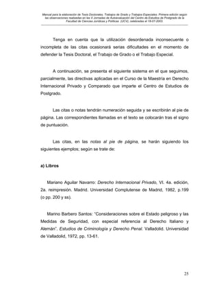 Manual para la elaboración de Tesis Doctorales, Trabajos de Grado y Trabajos Especiales. Primera edición según
las observaciones realizadas en las V Jornadas de Autoevaluación del Centro de Estudios de Postgrado de la
Facultad de Ciencias Jurídicas y Políticas (UCV), celebradas el 18-07-2003.
__________________________________________________________________________________________________________________________
25
Tenga en cuenta que la utilización desordenada inconsecuente o
incompleta de las citas ocasionará serias dificultades en el momento de
defender la Tesis Doctoral, el Trabajo de Grado o el Trabajo Especial.
A continuación, se presenta el siguiente sistema en el que seguimos,
parcialmente, las directivas aplicadas en el Curso de la Maestría en Derecho
Internacional Privado y Comparado que imparte el Centro de Estudios de
Postgrado.
Las citas o notas tendrán numeración seguida y se escribirán al pie de
página. Las correspondientes llamadas en el texto se colocarán tras el signo
de puntuación.
Las citas, en las notas al pie de página, se harán siguiendo los
siguientes ejemplos; según se trate de:
a) Libros
Mariano Aguilar Navarro: Derecho Internacional Privado, VI. 4a. edición,
2a. reimpresión. Madrid. Universidad Complutense de Madrid, 1982, p.199
(o pp. 200 y ss).
Marino Barbero Santos: “Consideraciones sobre el Estado peligroso y las
Medidas de Seguridad, con especial referencia al Derecho Italiano y
Alemán”. Estudios de Criminología y Derecho Penal. Valladolid. Universidad
de Valladolid, 1972, pp. 13-61.
 