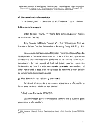 Manual para la elaboración de Tesis Doctorales, Trabajos de Grado y Trabajos Especiales. Primera edición según
las observaciones realizadas en las V Jornadas de Autoevaluación del Centro de Estudios de Postgrado de la
Facultad de Ciencias Jurídicas y Políticas (UCV), celebradas el 18-07-2003.
__________________________________________________________________________________________________________________________
27
e) Cita sucesiva del mismo artículo
G. Parra-Aranguren: “El Centenario de la Conferencia...” op.cit., pp.80-85.
f) Citas de jurisprudencia
Orden de citar: Tribunal, N° y fecha de la sentencia, partes y fuentes
de publicación. Ejemplo:
Corte Superior del Distrito Federal, N°…, 6-5-1969 (Jacques Torfs vs.
Clemencia de Mier Garcés), Jurisprudencia Ramirez y Garay, Vol. 21, p. 163.
Es necesario distinguir entre bibliografía y referencias bibliográficas. La
bibliografía es la relación exhaustiva de las obras, artículos, etc., que se han
escrito sobre un determinado tema; por lo tanto es en sí mismo objeto de una
investigación. Lo que figurará al final del trabajo son las referencias
bibliográficas es decir, los materiales que efectivamente haya empleado el
autor. Por lo tanto él debe estar en capacidad de demostrar si fuere el caso
su conocimiento de dichas referencias.
g) Citas de testimonios verbales y entrevistas
Se indicará el nombre de la persona que proporciona la información, la
forma como se obtuvo y la fecha. Por ejemplo:
F. Rodríguez. Entrevista, 30/03/1999.
Esta información puede suministrarse siempre que lo autorice quien
proporciona la información22
.
22
UPEL: Manual de Trabajos de Grado de Especialización y Maestría y Tesis Doctorales. Caracas. FEDEUPEL.
2003, p. 91.
 
