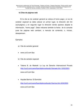 Manual para la elaboración de Tesis Doctorales, Trabajos de Grado y Trabajos Especiales. Primera edición según
las observaciones realizadas en las V Jornadas de Autoevaluación del Centro de Estudios de Postgrado de la
Facultad de Ciencias Jurídicas y Políticas (UCV), celebradas el 18-07-2003.
__________________________________________________________________________________________________________________________
28
h) Citas de páginas web
Si la cita es de carácter general se coloca el home page y si es de
carácter especial se debe colocar en primer lugar, la dirección del link
(sub-página) y en segundo lugar la dirección donde aparece alojada la
información, “home page”. Debe indicarse también la fecha de la consulta
pues las páginas web cambian, a menudo de contenido, o, incluso,
desaparecen.
Ejemplos:
a) Cita de carácter general:
• www.zur2.com.fipa
b) Cita de carácter especial:
• Tatiana B. de Maekelt: La Ley de Derecho Internacional Privado
http://zur2.com/users/fipa/objetivos/leydip1/tamaek.htm 10/02/2001.
www.zur2.com.fipa
• Haydée Barrios: El Domicilio
http://zur2.com/users/fipa/objetivos/leydip1/barrios.htm 8/04/2002.
www.zur2.com.fipa
 