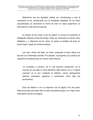 Manual para la elaboración de Tesis Doctorales, Trabajos de Grado y Trabajos Especiales. Primera edición según
las observaciones realizadas en las V Jornadas de Autoevaluación del Centro de Estudios de Postgrado de la
Facultad de Ciencias Jurídicas y Políticas (UCV), celebradas el 18-07-2003.
__________________________________________________________________________________________________________________________
29
Reiteramos que los ejemplos citados son orientaciones y que lo
importante es ser consecuente con la modalidad adoptada. En los libros
especializados se encontrará la forma de citar en casos específicos no
abarcados en este resumen general.
El empleo de las notas al pie de página no excusa de presentar la
bibliografía utilizada al final del trabajo. Debe ser ordenada en estricto orden
alfabético y, a diferencia de las notas, se coloca el apellido del autor en
primer lugar y luego los nombres propios.
Las citas, dentro del texto, se harán sangrando el texto citado que
figurará con interlineado sencillo. Por ejemplo: supongamos que citamos las
siguientes consideraciones de Tarcisio Jáñez Barrios.
“Lo inmediato y primario, de lo cual tenemos experiencia, es la
vivencia de que algo no está afectando. Más todavía, es un “magma
vivencial” en el que, mediante la reflexión, vamos distinguiendo
distintos contenidos cognitivos o estimulares, entre ellos las
sensaciones”.
Esta cita deberá ir con su respectivo pie de página. Por otra parte,
debe procurarse que estas citas no sean demasiado largas y en ningún caso,
extenderse más de una página.
 