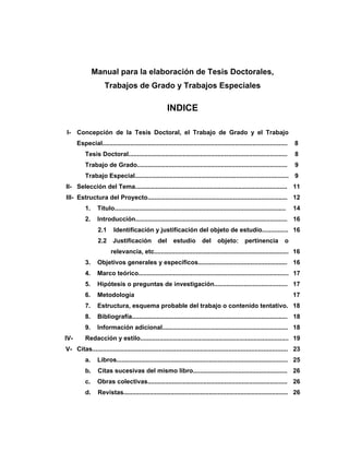 Manual para la elaboración de Tesis Doctorales,
Trabajos de Grado y Trabajos Especiales
INDICE
I- Concepción de la Tesis Doctoral, el Trabajo de Grado y el Trabajo
Especial.......................................................................................................... 8
Tesis Doctoral........................................................................................... 8
Trabajo de Grado...................................................................................... 9
Trabajo Especial........................................................................................ 9
II- Selección del Tema....................................................................................... 11
III- Estructura del Proyecto................................................................................ 12
1. Título.................................................................................................. 14
2. Introducción....................................................................................... 16
2.1 Identificación y justificación del objeto de estudio............... 16
2.2 Justificación del estudio del objeto: pertinencia o
relevancia, etc............................................................................. 16
3. Objetivos generales y específicos................................................... 16
4. Marco teórico...................................................................................... 17
5. Hipótesis o preguntas de investigación.......................................... 17
6. Metodología 17
7. Estructura, esquema probable del trabajo o contenido tentativo. 18
8. Bibliografía......................................................................................... 18
9. Información adicional........................................................................ 18
IV- Redacción y estilo..................................................................................... 19
V- Citas................................................................................................................ 23
a. Libros.................................................................................................. 25
b. Citas sucesivas del mismo libro...................................................... 26
c. Obras colectivas................................................................................ 26
d. Revistas.............................................................................................. 26
 
