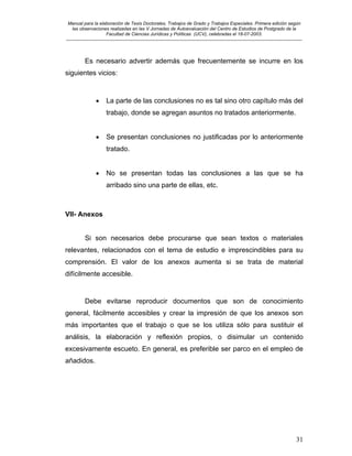 Manual para la elaboración de Tesis Doctorales, Trabajos de Grado y Trabajos Especiales. Primera edición según
las observaciones realizadas en las V Jornadas de Autoevaluación del Centro de Estudios de Postgrado de la
Facultad de Ciencias Jurídicas y Políticas (UCV), celebradas el 18-07-2003.
__________________________________________________________________________________________________________________________
31
Es necesario advertir además que frecuentemente se incurre en los
siguientes vicios:
• La parte de las conclusiones no es tal sino otro capítulo más del
trabajo, donde se agregan asuntos no tratados anteriormente.
• Se presentan conclusiones no justificadas por lo anteriormente
tratado.
• No se presentan todas las conclusiones a las que se ha
arribado sino una parte de ellas, etc.
VII- Anexos
Si son necesarios debe procurarse que sean textos o materiales
relevantes, relacionados con el tema de estudio e imprescindibles para su
comprensión. El valor de los anexos aumenta si se trata de material
difícilmente accesible.
Debe evitarse reproducir documentos que son de conocimiento
general, fácilmente accesibles y crear la impresión de que los anexos son
más importantes que el trabajo o que se los utiliza sólo para sustituir el
análisis, la elaboración y reflexión propios, o disimular un contenido
excesivamente escueto. En general, es preferible ser parco en el empleo de
añadidos.
 