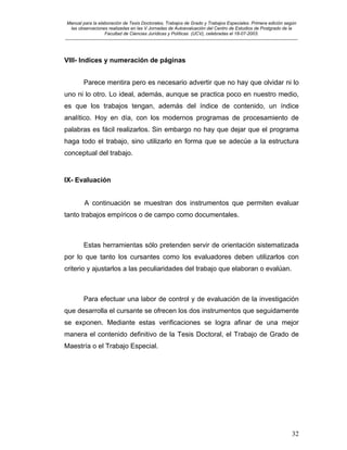 Manual para la elaboración de Tesis Doctorales, Trabajos de Grado y Trabajos Especiales. Primera edición según
las observaciones realizadas en las V Jornadas de Autoevaluación del Centro de Estudios de Postgrado de la
Facultad de Ciencias Jurídicas y Políticas (UCV), celebradas el 18-07-2003.
__________________________________________________________________________________________________________________________
32
VIII- Indices y numeración de páginas
Parece mentira pero es necesario advertir que no hay que olvidar ni lo
uno ni lo otro. Lo ideal, además, aunque se practica poco en nuestro medio,
es que los trabajos tengan, además del índice de contenido, un índice
analítico. Hoy en día, con los modernos programas de procesamiento de
palabras es fácil realizarlos. Sin embargo no hay que dejar que el programa
haga todo el trabajo, sino utilizarlo en forma que se adecúe a la estructura
conceptual del trabajo.
IX- Evaluación
A continuación se muestran dos instrumentos que permiten evaluar
tanto trabajos empíricos o de campo como documentales.
Estas herramientas sólo pretenden servir de orientación sistematizada
por lo que tanto los cursantes como los evaluadores deben utilizarlos con
criterio y ajustarlos a las peculiaridades del trabajo que elaboran o evalúan.
Para efectuar una labor de control y de evaluación de la investigación
que desarrolla el cursante se ofrecen los dos instrumentos que seguidamente
se exponen. Mediante estas verificaciones se logra afinar de una mejor
manera el contenido definitivo de la Tesis Doctoral, el Trabajo de Grado de
Maestría o el Trabajo Especial.
 