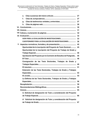 Manual para la elaboración de Tesis Doctorales, Trabajos de Grado y Trabajos Especiales. Primera edición según
las observaciones realizadas en las V Jornadas de Autoevaluación del Centro de Estudios de Postgrado de la
Facultad de Ciencias Jurídicas y Políticas (UCV), celebradas el 18-07-2003.
__________________________________________________________________________________________________________________________
iv
e. Citas sucesivas del mismo artículo................................................. 27
f. Citas de Jurisprudencia.................................................................... 27
g. Citas de testimonios verbales y entrevistas................................... 27
h. Citas de páginas web........................................................................ 28
VI- Conclusiones................................................................................................. 30
VII- Anexos............................................................................................................ 31
VIII- Índices y numeración de páginas................................................................ 32
XI- Evaluación...................................................................................................... 32
GUÏA PARA LA EVALUACIÓN DE INVESTIGACIONES..................................... 33
CUESTIONARIO PARA LA EVALUACIÓN DE INVESTIGACIONES.................. 36
X- Aspectos normativos, formales y de presentación.................................... 45
Oportunidad de la inscripción del Proyecto de Tesis Doctoral............ 45
Oportunidad de la inscripción del Proyecto de Trabajo de Grado y
Trabajo Especial........................................................................................ 46
Aprobación del Proyecto por la Comisión de Estudios de Postgrado.. 46
El Tutor....................................................................................................... 48
Consignación de las Tesis Doctorales, Trabajos de Grado y
Trabajos Especiales.................................................................................. 49
El resumen................................................................................................. 51
Extensión de las Tesis Doctorales, Trabajos de Grado y Trabajos
Especiales.................................................................................................. 53
El Jurado.................................................................................................... 53
La Defensa de las Tesis Doctorales, Trabajos de Grado y Trabajos
Especiales.................................................................................................. 56
Recapitulación............................................................................................... 59
Recomendaciones Bibliográficas................................................................ 60
Anexos............................................................................................................ 65
A. Solicitud de designación de Tutor y consideración del Proyecto
de Trabajo Especial.................................................................................. 66
A´ Solicitud de designación de Tutor y consideración del Proyecto
de Trabajo de Grado................................................................................. 67
 