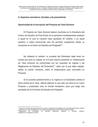 Manual para la elaboración de Tesis Doctorales, Trabajos de Grado y Trabajos Especiales. Primera edición según
las observaciones realizadas en las V Jornadas de Autoevaluación del Centro de Estudios de Postgrado de la
Facultad de Ciencias Jurídicas y Políticas (UCV), celebradas el 18-07-2003.
__________________________________________________________________________________________________________________________
45
X. Aspectos normativos, formales y de presentación
Oportunidad de la Inscripción del Proyecto de Tesis Doctoral
El Proyecto de Tesis Doctoral deberá inscribirse en la Secretaría del
Centro de Estudios de Post-Grado en el semestre inmediatamente posterior
a aquel en el cual el cursante haya aprobado 30 créditos, o en aquel
posterior a haber transcurrido seis (6) períodos académicos desde su
inscripción en el Centro de Estudios de Postgrado24
No obstante lo anterior, el cursante del Doctorado debe tener en
cuenta que para su ingreso en el Curso requirió presentar un Anteproyecto
de Tesis Doctoral, de conformidad con los requisitos de ingreso y del
Reglamento de Estudios del Doctorado25
, razón por la que debe trabajar,
desde un primer momento, sobre el Anteproyecto para convertirlo en
Proyecto.
Si el cursante posteriormente a su ingreso en el Doctorado cambia el
tema central de la Tesis, deberá elaborar lo que esta vez será ya un nuevo
Proyecto y presentarlo ante el Comité Académico para que luego sea
aprobado por la Comisión de Estudios de Postgrado.
24
Artículo 2º. Normas de Permanencia en el Centro de Estudios de Postgrado de la Facultad de Ciencias Jurídicas
y Políticas de la UCV. Aprobadas por el Consejo Universitario de la UCV el 30 de octubre de 2002.
25
Reglamento del Doctorado en Ciencias Menciones Derecho y Ciencias Políticas.
Aprobado el 11 de febrero de 1976.
 