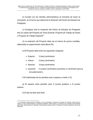 Manual para la elaboración de Tesis Doctorales, Trabajos de Grado y Trabajos Especiales. Primera edición según
las observaciones realizadas en las V Jornadas de Autoevaluación del Centro de Estudios de Postgrado de la
Facultad de Ciencias Jurídicas y Políticas (UCV), celebradas el 18-07-2003.
__________________________________________________________________________________________________________________________
47
b) Cumplir con los trámites administrativos al momento de hacer la
inscripción, en la forma que determine la Dirección del Centro de Estudios de
Postgrado.
c) Consignar ante la recepción del Centro de Estudios de Postgrado
dos (2) copias del Proyecto de Tesis Doctoral, Proyecto de Trabajo de Grado
o Proyecto de Trabajo Especial27
.
d) La extensión del Proyecto debe ser al menos de quince cuartillas,
elaboradas en papel tamaño carta (Bond 20).
e) El Proyecto debe tener los siguientes márgenes:
• Superior 3 (tres) centímetros
• Inferior 3 (tres) centímetros
• Derecho 3 (tres) centímetros
• Izquierdo 4 (cuatro) centímetros (aumenta un centímetro para la
encuadernación).
f) El interlineado de los párrafos será a espacio y medio (1,5).
g) El espacio entre párrafos será: 6 puntos posterior y O puntos
anterior.
h) El tipo de letra será Arial.
27
La Comisión juzgará sobre el Proyecto y de ser aprobado lo elevará al Consejo de Facultad, siendo éste el
órgano al cual le corresponderá la aprobación definitiva. Debe tenerse en cuenta que la Comisión está facultada
para hacer observaciones al Proyecto. Eventualmente podrá remitir el Proyecto al Comité Académico del Curso
respectivo.
 