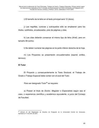 Manual para la elaboración de Tesis Doctorales, Trabajos de Grado y Trabajos Especiales. Primera edición según
las observaciones realizadas en las V Jornadas de Autoevaluación del Centro de Estudios de Postgrado de la
Facultad de Ciencias Jurídicas y Políticas (UCV), celebradas el 18-07-2003.
__________________________________________________________________________________________________________________________
48
i) El tamaño de la letra en el texto principal será 12 (doce).
j) Las negrillas, cursivas y subrayados sólo se emplearan para los
títulos, subtítulos, encabezados, píes de páginas y citas.
k) Las citas deberán conservar el mismo tipo de letra (Arial), pero en
tamaño 08 (ocho).
l) Se deben numerar las páginas en la parte inferior derecha de la hoja.
m) Los Proyectos se presentarán encuadernados (espiral, anillos,
térmico).
El Tutor
El Proyecto y consecuentemente la Tesis Doctoral, el Trabajo de
Grado o Trabajo Especial debe contar con el aval del Tutor.
Para ser designado Tutor28
se requiere:
a) Poseer el título de Doctor, Magister o Especialista según sea el
caso, o experiencia científica y académica equivalente, a juicio del Consejo
de Facultad.
28
Artículo 41 del Reglamento de Estudios de Postgrado de la Universidad Central de Venezuela.
Aprobado el 17 de enero de 2001.
 
