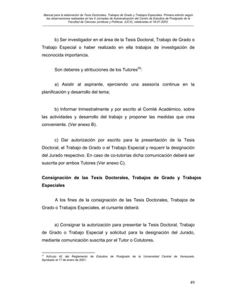 Manual para la elaboración de Tesis Doctorales, Trabajos de Grado y Trabajos Especiales. Primera edición según
las observaciones realizadas en las V Jornadas de Autoevaluación del Centro de Estudios de Postgrado de la
Facultad de Ciencias Jurídicas y Políticas (UCV), celebradas el 18-07-2003.
__________________________________________________________________________________________________________________________
49
b) Ser investigador en el área de la Tesis Doctoral, Trabajo de Grado o
Trabajo Especial o haber realizado en ella trabajos de investigación de
reconocida importancia.
Son deberes y atribuciones de los Tutores29
:
a) Asistir al aspirante, ejerciendo una asesoría continua en la
planificación y desarrollo del tema;
b) Informar trimestralmente y por escrito al Comité Académico, sobre
las actividades y desarrollo del trabajo y proponer las medidas que crea
conveniente. (Ver anexo B).
c) Dar autorización por escrito para la presentación de la Tesis
Doctoral, el Trabajo de Grado o el Trabajo Especial y requerir la designación
del Jurado respectivo. En caso de co-tutorías dicha comunicación deberá ser
suscrita por ambos Tutores (Ver anexo C).
Consignación de las Tesis Doctorales, Trabajos de Grado y Trabajos
Especiales
A los fines de la consignación de las Tesis Doctorales, Trabajos de
Grado o Trabajos Especiales, el cursante deberá:
a) Consignar la autorización para presentar la Tesis Doctoral, Trabajo
de Grado o Trabajo Especial y solicitud para la designación del Jurado,
mediante comunicación suscrita por el Tutor o Cotutores.
29
Artículo 42 del Reglamento de Estudios de Postgrado de la Universidad Central de Venezuela.
Aprobado el 17 de enero de 2001.
 