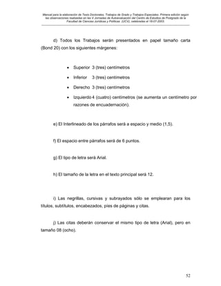 Manual para la elaboración de Tesis Doctorales, Trabajos de Grado y Trabajos Especiales. Primera edición según
las observaciones realizadas en las V Jornadas de Autoevaluación del Centro de Estudios de Postgrado de la
Facultad de Ciencias Jurídicas y Políticas (UCV), celebradas el 18-07-2003.
__________________________________________________________________________________________________________________________
52
d) Todos los Trabajos serán presentados en papel tamaño carta
(Bond 20) con los siguientes márgenes:
• Superior 3 (tres) centímetros
• Inferior 3 (tres) centímetros
• Derecho 3 (tres) centímetros
• Izquierdo 4 (cuatro) centímetros (se aumenta un centímetro por
razones de encuadernación).
e) El Interlineado de los párrafos será a espacio y medio (1,5).
f) El espacio entre párrafos será de 6 puntos.
g) El tipo de letra será Arial.
h) El tamaño de la letra en el texto principal será 12.
i) Las negrillas, cursivas y subrayados sólo se emplearan para los
títulos, subtítulos, encabezados, píes de páginas y citas.
j) Las citas deberán conservar el mismo tipo de letra (Arial), pero en
tamaño 08 (ocho).
 