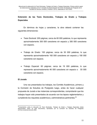 Manual para la elaboración de Tesis Doctorales, Trabajos de Grado y Trabajos Especiales. Primera edición según
las observaciones realizadas en las V Jornadas de Autoevaluación del Centro de Estudios de Postgrado de la
Facultad de Ciencias Jurídicas y Políticas (UCV), celebradas el 18-07-2003.
__________________________________________________________________________________________________________________________
53
Extensión de las Tesis Doctorales, Trabajos de Grado y Trabajos
Especiales
En términos de hojas y caracteres, la obra deberá contener las
siguientes dimensiones:
• Tesis Doctoral: 200 páginas; cerca de 60 000 palabras, lo que representa
aproximadamente 300 000 caracteres sin espacio y 395 000 caracteres
con espacio.
• Trabajo de Grado: 100 páginas; cerca de 30 000 palabras, lo que
representa aproximadamente 160 000 caracteres sin espacio y 190 000
caracteres con espacio.
• Trabajo Especial: 60 páginas; cerca de 19 000 palabras, lo que
representa aproximadamente 46 000 caracteres sin espacio o 55 000
caracteres con espacio.
El Jurado
Una vez presentados los trabajos, los Comités Académicos, primero y
la Comisión de Estudios de Postgrado luego, antes de hacer cualquier
propuesta de Jurado a las instancias correspondientes, comprobarán que los
trabajos hayan sido presentados de acuerdo con los lapsos reglamentarios y
cumpliendo los requisitos académicos y administrativos pertinentes.30
30
Lineamientos sobre la discusión de Tesis Doctorales, Trabajos de Grado y Trabajos Especiales (todos
denominados "tesis" en este documento). Aprobados por la Comisión de Estudios de Postgrado
el 05 de noviembre del año 2002.
 