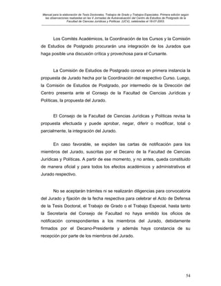 Manual para la elaboración de Tesis Doctorales, Trabajos de Grado y Trabajos Especiales. Primera edición según
las observaciones realizadas en las V Jornadas de Autoevaluación del Centro de Estudios de Postgrado de la
Facultad de Ciencias Jurídicas y Políticas (UCV), celebradas el 18-07-2003.
__________________________________________________________________________________________________________________________
54
Los Comités Académicos, la Coordinación de los Cursos y la Comisión
de Estudios de Postgrado procurarán una integración de los Jurados que
haga posible una discusión crítica y provechosa para el Cursante.
La Comisión de Estudios de Postgrado conoce en primera instancia la
propuesta de Jurado hecha por la Coordinación del respectivo Curso. Luego,
la Comisión de Estudios de Postgrado, por intermedio de la Dirección del
Centro presenta ante el Consejo de la Facultad de Ciencias Jurídicas y
Políticas, la propuesta del Jurado.
El Consejo de la Facultad de Ciencias Jurídicas y Políticas revisa la
propuesta efectuada y puede aprobar, negar, diferir o modificar, total o
parcialmente, la integración del Jurado.
En caso favorable, se expiden las cartas de notificación para los
miembros del Jurado, suscritas por el Decano de la Facultad de Ciencias
Jurídicas y Políticas. A partir de ese momento, y no antes, queda constituido
de manera oficial y para todos los efectos académicos y administrativos el
Jurado respectivo.
No se aceptarán trámites ni se realizarán diligencias para convocatoria
del Jurado y fijación de la fecha respectiva para celebrar el Acto de Defensa
de la Tesis Doctoral, el Trabajo de Grado o el Trabajo Especial, hasta tanto
la Secretaría del Consejo de Facultad no haya emitido los oficios de
notificación correspondientes a los miembros del Jurado, debidamente
firmados por el Decano-Presidente y además haya constancia de su
recepción por parte de los miembros del Jurado.
 