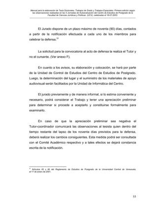 Manual para la elaboración de Tesis Doctorales, Trabajos de Grado y Trabajos Especiales. Primera edición según
las observaciones realizadas en las V Jornadas de Autoevaluación del Centro de Estudios de Postgrado de la
Facultad de Ciencias Jurídicas y Políticas (UCV), celebradas el 18-07-2003.
__________________________________________________________________________________________________________________________
55
El Jurado dispone de un plazo máximo de noventa (90) días, contados
a partir de la notificación efectuada a cada uno de los miembros para
celebrar la defensa.31
La solicitud para la convocatoria al acto de defensa la realiza el Tutor y
no el cursante. (Ver anexo F).
En cuanto a los avisos, su elaboración y colocación, se hará por parte
de la Unidad de Control de Estudios del Centro de Estudios de Postgrado.
Luego, la determinación del lugar y el suministro de los materiales de apoyo
audiovisual serán facilitados por la Unidad de Informática del Centro.
El jurado previamente y de manera informal, si lo estima conveniente y
necesario, podrá considerar el Trabajo y tener una apreciación preliminar
para determinar si procede a aceptarlo y constituirse formalmente para
examinarlo.
En caso de que la apreciación preliminar sea negativa el
Tutor-coordinador comunicará las observaciones al tesista quien dentro del
tiempo restante del lapso de los noventa días previstos para la defensa,
deberá realizar los cambios consiguientes. Esta medida podrá ser consultada
con el Comité Académico respectivo y a tales efectos se dejará constancia
escrita de la notificación.
31
Artículos 45 y 46 del Reglamento de Estudios de Postgrado de la Universidad Central de Venezuela,
el 17 de enero de 2001.
 