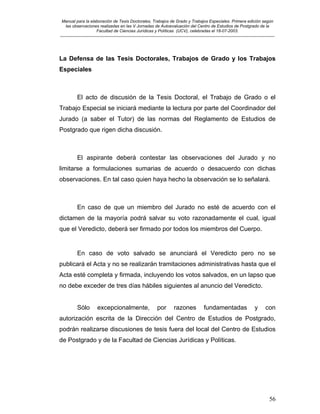 Manual para la elaboración de Tesis Doctorales, Trabajos de Grado y Trabajos Especiales. Primera edición según
las observaciones realizadas en las V Jornadas de Autoevaluación del Centro de Estudios de Postgrado de la
Facultad de Ciencias Jurídicas y Políticas (UCV), celebradas el 18-07-2003.
__________________________________________________________________________________________________________________________
56
La Defensa de las Tesis Doctorales, Trabajos de Grado y los Trabajos
Especiales
El acto de discusión de la Tesis Doctoral, el Trabajo de Grado o el
Trabajo Especial se iniciará mediante la lectura por parte del Coordinador del
Jurado (a saber el Tutor) de las normas del Reglamento de Estudios de
Postgrado que rigen dicha discusión.
El aspirante deberá contestar las observaciones del Jurado y no
limitarse a formulaciones sumarias de acuerdo o desacuerdo con dichas
observaciones. En tal caso quien haya hecho la observación se lo señalará.
En caso de que un miembro del Jurado no esté de acuerdo con el
dictamen de la mayoría podrá salvar su voto razonadamente el cual, igual
que el Veredicto, deberá ser firmado por todos los miembros del Cuerpo.
En caso de voto salvado se anunciará el Veredicto pero no se
publicará el Acta y no se realizarán tramitaciones administrativas hasta que el
Acta esté completa y firmada, incluyendo los votos salvados, en un lapso que
no debe exceder de tres días hábiles siguientes al anuncio del Veredicto.
Sólo excepcionalmente, por razones fundamentadas y con
autorización escrita de la Dirección del Centro de Estudios de Postgrado,
podrán realizarse discusiones de tesis fuera del local del Centro de Estudios
de Postgrado y de la Facultad de Ciencias Jurídicas y Políticas.
 
