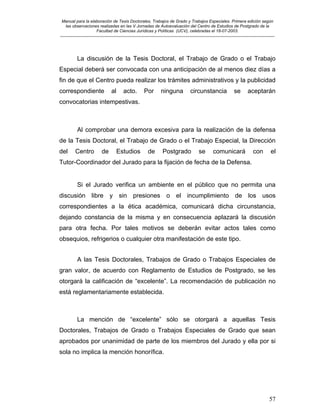 Manual para la elaboración de Tesis Doctorales, Trabajos de Grado y Trabajos Especiales. Primera edición según
las observaciones realizadas en las V Jornadas de Autoevaluación del Centro de Estudios de Postgrado de la
Facultad de Ciencias Jurídicas y Políticas (UCV), celebradas el 18-07-2003.
__________________________________________________________________________________________________________________________
57
La discusión de la Tesis Doctoral, el Trabajo de Grado o el Trabajo
Especial deberá ser convocada con una anticipación de al menos diez días a
fin de que el Centro pueda realizar los trámites administrativos y la publicidad
correspondiente al acto. Por ninguna circunstancia se aceptarán
convocatorias intempestivas.
Al comprobar una demora excesiva para la realización de la defensa
de la Tesis Doctoral, el Trabajo de Grado o el Trabajo Especial, la Dirección
del Centro de Estudios de Postgrado se comunicará con el
Tutor-Coordinador del Jurado para la fijación de fecha de la Defensa.
Si el Jurado verifica un ambiente en el público que no permita una
discusión libre y sin presiones o el incumplimiento de los usos
correspondientes a la ética académica, comunicará dicha circunstancia,
dejando constancia de la misma y en consecuencia aplazará la discusión
para otra fecha. Por tales motivos se deberán evitar actos tales como
obsequios, refrigerios o cualquier otra manifestación de este tipo.
A las Tesis Doctorales, Trabajos de Grado o Trabajos Especiales de
gran valor, de acuerdo con Reglamento de Estudios de Postgrado, se les
otorgará la calificación de “excelente”. La recomendación de publicación no
está reglamentariamente establecida.
La mención de “excelente” sólo se otorgará a aquellas Tesis
Doctorales, Trabajos de Grado o Trabajos Especiales de Grado que sean
aprobados por unanimidad de parte de los miembros del Jurado y ella por si
sola no implica la mención honorífica.
 
