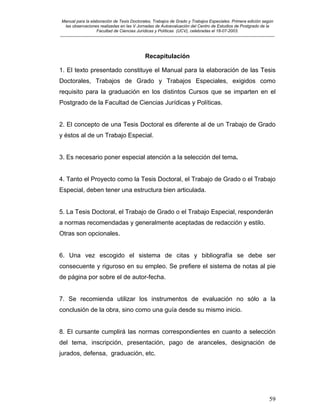 Manual para la elaboración de Tesis Doctorales, Trabajos de Grado y Trabajos Especiales. Primera edición según
las observaciones realizadas en las V Jornadas de Autoevaluación del Centro de Estudios de Postgrado de la
Facultad de Ciencias Jurídicas y Políticas (UCV), celebradas el 18-07-2003.
__________________________________________________________________________________________________________________________
59
Recapitulación
1. El texto presentado constituye el Manual para la elaboración de las Tesis
Doctorales, Trabajos de Grado y Trabajos Especiales, exigidos como
requisito para la graduación en los distintos Cursos que se imparten en el
Postgrado de la Facultad de Ciencias Jurídicas y Políticas.
2. El concepto de una Tesis Doctoral es diferente al de un Trabajo de Grado
y éstos al de un Trabajo Especial.
3. Es necesario poner especial atención a la selección del tema.
4. Tanto el Proyecto como la Tesis Doctoral, el Trabajo de Grado o el Trabajo
Especial, deben tener una estructura bien articulada.
5. La Tesis Doctoral, el Trabajo de Grado o el Trabajo Especial, responderán
a normas recomendadas y generalmente aceptadas de redacción y estilo.
Otras son opcionales.
6. Una vez escogido el sistema de citas y bibliografía se debe ser
consecuente y riguroso en su empleo. Se prefiere el sistema de notas al pie
de página por sobre el de autor-fecha.
7. Se recomienda utilizar los instrumentos de evaluación no sólo a la
conclusión de la obra, sino como una guía desde su mismo inicio.
8. El cursante cumplirá las normas correspondientes en cuanto a selección
del tema, inscripción, presentación, pago de aranceles, designación de
jurados, defensa, graduación, etc.
 