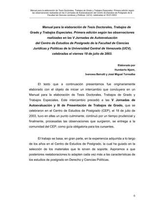 Manual para la elaboración de Tesis Doctorales, Trabajos de Grado y Trabajos Especiales. Primera edición según
las observaciones realizadas en las V Jornadas de Autoevaluación del Centro de Estudios de Postgrado de la
Facultad de Ciencias Jurídicas y Políticas (UCV), celebradas el 18-07-2003.
__________________________________________________________________________________________________________________________
6
Manual para la elaboración de Tesis Doctorales, Trabajos de
Grado y Trabajos Especiales. Primera edición según las observaciones
realizadas en las V Jornadas de Autoevaluación
del Centro de Estudios de Postgrado de la Facultad de Ciencias
Jurídicas y Políticas de la Universidad Central de Venezuela (UCV),
celebradas el viernes 18 de julio de 2003.
Elaborado por
Humberto Njaim,
Ivanowa Beirutti y José Miguel Torrealba
El texto que a continuación presentamos fue originariamente
elaborado con el objeto de iniciar un intercambio que concluyera en un
Manual para la elaboración de Tesis Doctorales, Trabajos de Grado y
Trabajos Especiales. Este intercambio precedió a las V Jornadas de
Autoevaluación y III de Presentación de Trabajos de Grado, que se
celebraron en el Centro de Estudios de Postgrado (CEP), el 18 de julio de
2003, tuvo en ellas un punto culminante, continuó por un tiempo prudencial y
finalmente, procesadas las observaciones que surgieron, se entrega a la
comunidad del CEP, como guía obligatoria para los cursantes.
El trabajo se basa, en gran parte, en la experiencia adquirida a lo largo
de los años en el Centro de Estudios de Postgrado, la cual ha guiado en la
selección de los materiales que le sirven de soporte. Aspiramos a que
posteriores reelaboraciones lo adapten cada vez más a las características de
los estudios de postgrado en Derecho y Ciencias Políticas.
 