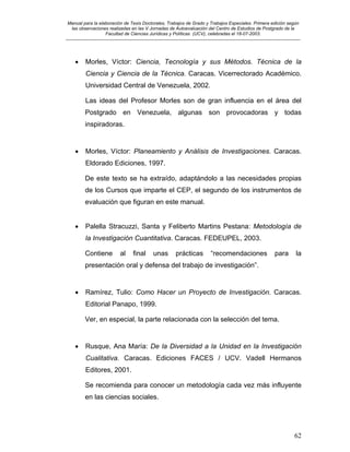 Manual para la elaboración de Tesis Doctorales, Trabajos de Grado y Trabajos Especiales. Primera edición según
las observaciones realizadas en las V Jornadas de Autoevaluación del Centro de Estudios de Postgrado de la
Facultad de Ciencias Jurídicas y Políticas (UCV), celebradas el 18-07-2003.
__________________________________________________________________________________________________________________________
62
• Morles, Víctor: Ciencia, Tecnología y sus Métodos. Técnica de la
Ciencia y Ciencia de la Técnica. Caracas. Vicerrectorado Académico.
Universidad Central de Venezuela, 2002.
Las ideas del Profesor Morles son de gran influencia en el área del
Postgrado en Venezuela, algunas son provocadoras y todas
inspiradoras.
• Morles, Víctor: Planeamiento y Análisis de Investigaciones. Caracas.
Eldorado Ediciones, 1997.
De este texto se ha extraído, adaptándolo a las necesidades propias
de los Cursos que imparte el CEP, el segundo de los instrumentos de
evaluación que figuran en este manual.
• Palella Stracuzzi, Santa y Feliberto Martins Pestana: Metodología de
la Investigación Cuantitativa. Caracas. FEDEUPEL, 2003.
Contiene al final unas prácticas “recomendaciones para la
presentación oral y defensa del trabajo de investigación”.
• Ramírez, Tulio: Como Hacer un Proyecto de Investigación. Caracas.
Editorial Panapo, 1999.
Ver, en especial, la parte relacionada con la selección del tema.
• Rusque, Ana María: De la Diversidad a la Unidad en la Investigación
Cualitativa. Caracas. Ediciones FACES / UCV. Vadell Hermanos
Editores, 2001.
Se recomienda para conocer un metodología cada vez más influyente
en las ciencias sociales.
 