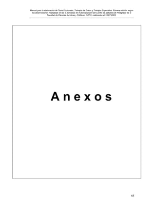 Manual para la elaboración de Tesis Doctorales, Trabajos de Grado y Trabajos Especiales. Primera edición según
las observaciones realizadas en las V Jornadas de Autoevaluación del Centro de Estudios de Postgrado de la
Facultad de Ciencias Jurídicas y Políticas (UCV), celebradas el 18-07-2003.
__________________________________________________________________________________________________________________________
65
A n e x o s
 