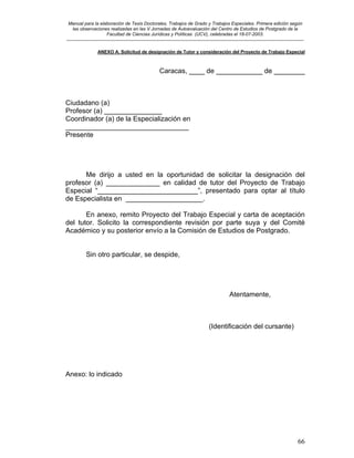 Manual para la elaboración de Tesis Doctorales, Trabajos de Grado y Trabajos Especiales. Primera edición según
las observaciones realizadas en las V Jornadas de Autoevaluación del Centro de Estudios de Postgrado de la
Facultad de Ciencias Jurídicas y Políticas (UCV), celebradas el 18-07-2003.
__________________________________________________________________________________________________________________________
66
ANEXO A. Solicitud de designación de Tutor y consideración del Proyecto de Trabajo Especial
Caracas, ____ de ____________ de ________
Ciudadano (a)
Profesor (a) _______________
Coordinador (a) de la Especialización en
________________________________
Presente
Me dirijo a usted en la oportunidad de solicitar la designación del
profesor (a) ______________ en calidad de tutor del Proyecto de Trabajo
Especial “__________________________”, presentado para optar al título
de Especialista en ____________________.
En anexo, remito Proyecto del Trabajo Especial y carta de aceptación
del tutor. Solicito la correspondiente revisión por parte suya y del Comité
Académico y su posterior envío a la Comisión de Estudios de Postgrado.
Sin otro particular, se despide,
Atentamente,
(Identificación del cursante)
Anexo: lo indicado
 