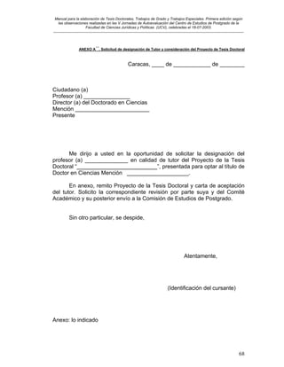 Manual para la elaboración de Tesis Doctorales, Trabajos de Grado y Trabajos Especiales. Primera edición según
las observaciones realizadas en las V Jornadas de Autoevaluación del Centro de Estudios de Postgrado de la
Facultad de Ciencias Jurídicas y Políticas (UCV), celebradas el 18-07-2003.
__________________________________________________________________________________________________________________________
68
ANEXO A´´. Solicitud de designación de Tutor y consideración del Proyecto de Tesis Doctoral
Caracas, ____ de ____________ de ________
Ciudadano (a)
Profesor (a) _______________
Director (a) del Doctorado en Ciencias
Mención ________________________
Presente
Me dirijo a usted en la oportunidad de solicitar la designación del
profesor (a) ______________ en calidad de tutor del Proyecto de la Tesis
Doctoral “__________________________”, presentada para optar al título de
Doctor en Ciencias Mención ____________________.
En anexo, remito Proyecto de la Tesis Doctoral y carta de aceptación
del tutor. Solicito la correspondiente revisión por parte suya y del Comité
Académico y su posterior envío a la Comisión de Estudios de Postgrado.
Sin otro particular, se despide,
Atentamente,
(Identificación del cursante)
Anexo: lo indicado
 