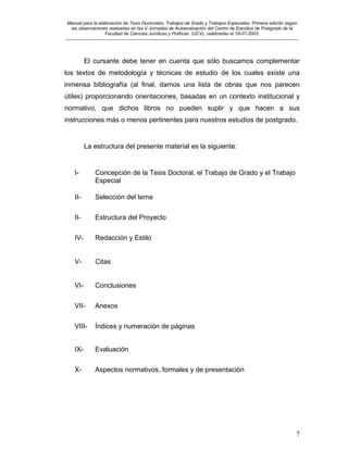 Manual para la elaboración de Tesis Doctorales, Trabajos de Grado y Trabajos Especiales. Primera edición según
las observaciones realizadas en las V Jornadas de Autoevaluación del Centro de Estudios de Postgrado de la
Facultad de Ciencias Jurídicas y Políticas (UCV), celebradas el 18-07-2003.
__________________________________________________________________________________________________________________________
7
El cursante debe tener en cuenta que sólo buscamos complementar
los textos de metodología y técnicas de estudio de los cuales existe una
inmensa bibliografía (al final, damos una lista de obras que nos parecen
útiles) proporcionando orientaciones, basadas en un contexto institucional y
normativo, que dichos libros no pueden suplir y que hacen a sus
instrucciones más o menos pertinentes para nuestros estudios de postgrado.
La estructura del presente material es la siguiente:
I- Concepción de la Tesis Doctoral, el Trabajo de Grado y el Trabajo
Especial
II- Selección del tema
II- Estructura del Proyecto
IV- Redacción y Estilo
V- Citas
VI- Conclusiones
VII- Anexos
VIII- Índices y numeración de páginas
IX- Evaluación
X- Aspectos normativos, formales y de presentación
 