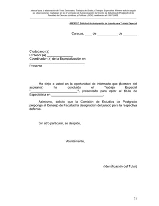 Manual para la elaboración de Tesis Doctorales, Trabajos de Grado y Trabajos Especiales. Primera edición según
las observaciones realizadas en las V Jornadas de Autoevaluación del Centro de Estudios de Postgrado de la
Facultad de Ciencias Jurídicas y Políticas (UCV), celebradas el 18-07-2003.
__________________________________________________________________________________________________________________________
71
ANEXO C. Solicitud de designación de Jurado para Trabajo Especial
Caracas, ____ de ____________ de ________
Ciudadano (a)
Profesor (a) _______________
Coordinador (a) de la Especialización en
________________________________
Presente
Me dirijo a usted en la oportunidad de informarle que (Nombre del
aspirante) ha concluido el Trabajo Especial
“___________________________”, presentado para optar al título de
Especialista en ______________________________.
Asimismo, solicito que la Comisión de Estudios de Postgrado
proponga al Consejo de Facultad la designación del jurado para la respectiva
defensa.
Sin otro particular, se despide,
Atentamente,
(Identificación del Tutor)
 