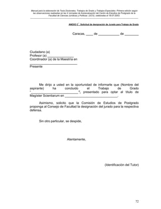 Manual para la elaboración de Tesis Doctorales, Trabajos de Grado y Trabajos Especiales. Primera edición según
las observaciones realizadas en las V Jornadas de Autoevaluación del Centro de Estudios de Postgrado de la
Facultad de Ciencias Jurídicas y Políticas (UCV), celebradas el 18-07-2003.
__________________________________________________________________________________________________________________________
72
ANEXO C´. Solicitud de designación de Jurado para Trabajo de Grado
Caracas, ____ de ____________ de ________
Ciudadano (a)
Profesor (a) _______________
Coordinador (a) de la Maestría en
___________________________
Presente
Me dirijo a usted en la oportunidad de informarle que (Nombre del
aspirante) ha concluido el Trabajo de Grado
“___________________________”, presentado para optar al título de
Magíster Scientiarum en ______________________________.
Asimismo, solicito que la Comisión de Estudios de Postgrado
proponga al Consejo de Facultad la designación del jurado para la respectiva
defensa.
Sin otro particular, se despide,
Atentamente,
(Identificación del Tutor)
 