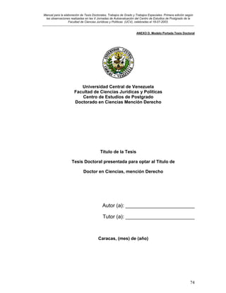Manual para la elaboración de Tesis Doctorales, Trabajos de Grado y Trabajos Especiales. Primera edición según
las observaciones realizadas en las V Jornadas de Autoevaluación del Centro de Estudios de Postgrado de la
Facultad de Ciencias Jurídicas y Políticas (UCV), celebradas el 18-07-2003.
__________________________________________________________________________________________________________________________
74
ANEXO D. Modelo Portada Tesis Doctoral
Universidad Central de Venezuela
Facultad de Ciencias Jurídicas y Políticas
Centro de Estudios de Postgrado
Doctorado en Ciencias Mención Derecho
Título de la Tesis
Tesis Doctoral presentada para optar al Título de
Doctor en Ciencias, mención Derecho
Autor (a): ________________________
Tutor (a): ________________________
Caracas, (mes) de (año)
 
