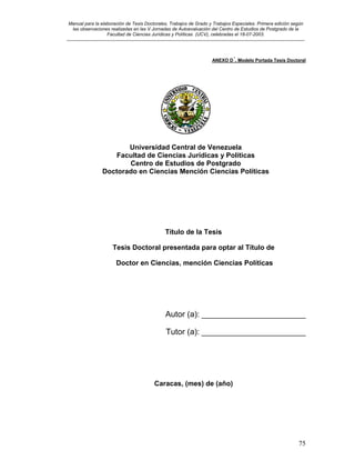 Manual para la elaboración de Tesis Doctorales, Trabajos de Grado y Trabajos Especiales. Primera edición según
las observaciones realizadas en las V Jornadas de Autoevaluación del Centro de Estudios de Postgrado de la
Facultad de Ciencias Jurídicas y Políticas (UCV), celebradas el 18-07-2003.
__________________________________________________________________________________________________________________________
75
ANEXO D´. Modelo Portada Tesis Doctoral
Universidad Central de Venezuela
Facultad de Ciencias Jurídicas y Políticas
Centro de Estudios de Postgrado
Doctorado en Ciencias Mención Ciencias Políticas
Título de la Tesis
Tesis Doctoral presentada para optar al Título de
Doctor en Ciencias, mención Ciencias Políticas
Autor (a): _______________________
Tutor (a): _______________________
Caracas, (mes) de (año)
 